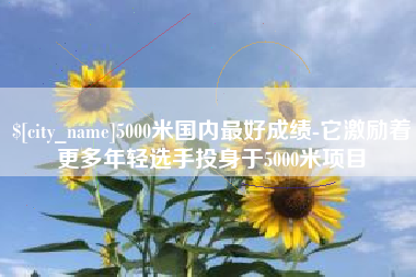 宝应县5000米国内最好成绩-它激励着更多年轻选手投身于5000米项目