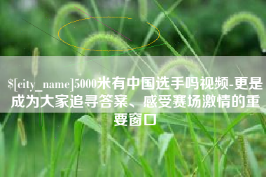 宝应县5000米有中国选手吗视频-更是成为大家追寻答案、感受赛场激情的重要窗口