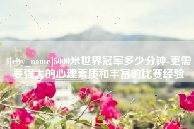 宝应县5000米世界冠军多少分钟-更需要强大的心理素质和丰富的比赛经验