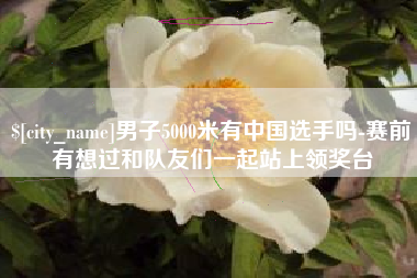 宝应县男子5000米有中国选手吗-赛前有想过和队友们一起站上领奖台