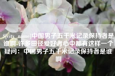 宝应县中国男子五千米记录保持者是谁啊-许多田径爱好者心中都有这样一个疑问：中国男子五千米记录保持者是谁啊