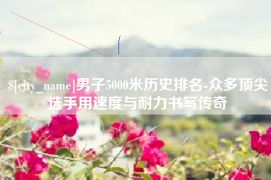 宝应县男子5000米历史排名-众多顶尖选手用速度与耐力书写传奇